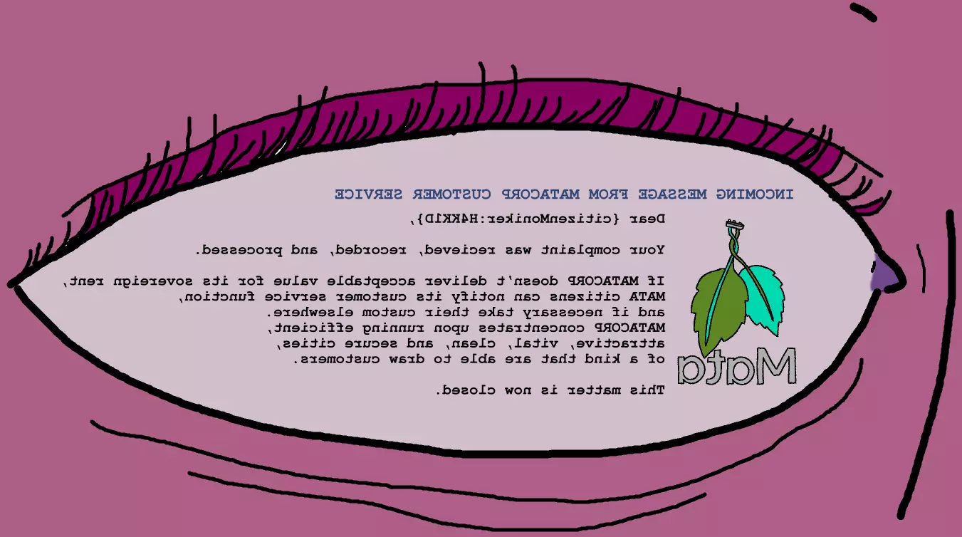 Displayed on an eye by a brainbus: INCOMING MESSAGE FROM MATACORP CUSTOMER SERVICE: Dear {citizenMoniker:H4KK1D}, Your complaint was recieved, recorded, and processed. If MATACORP doesn’t deliver acceptable value for its sovereign rent, MATA citizens can notify its customer service function,  and if necessary take their custom elsewhere.  MATACORP concentrates upon running efficient,  attractive, vital, clean, and secure cities,  of a kind that are able to draw customers. This matter is now closed.