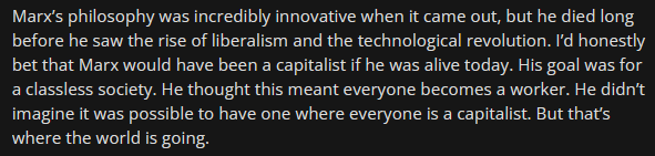 Reddit quote: Marx’s philosophy was incredibly innovative when it came out, but he died long before he saw the rise of liberalism and the technological revolution. I’d honestly bet that Marx would have been a capitalist if he was alive today. His goal was for a classless society. He thought this meant everyone becomes a worker. He didn’t imagine it was possible to have one where everyone is a capitalist. But that’s where the world is going.