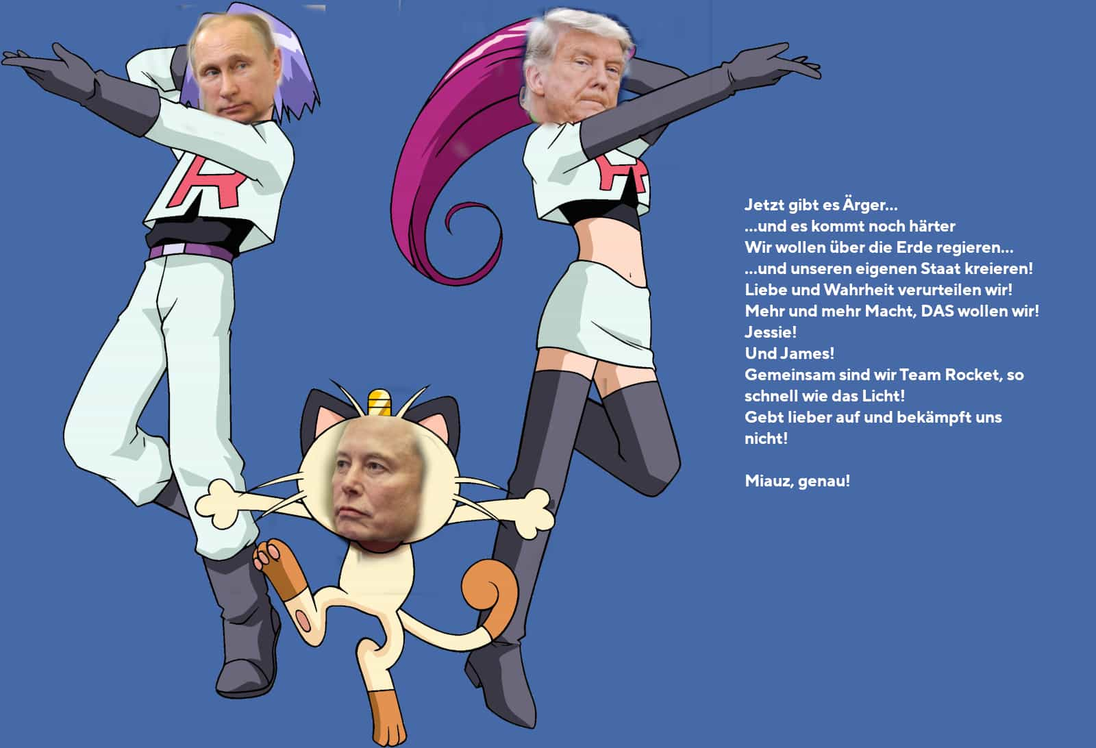 Qualitativ minderwertige Collage: Die Köpfe von Putin, Trump und Elon Musk sind auf die Körper von Jessie, James und Mauzi aus Pokémon montiert. (Trump ist Jessie, Putin ist James, Musk ist Mauzi.) Daneben Team Rocket’s Motto: „Jetzt gibt es Ärger... ...und es kommt noch härter Wir wollen über die Erde regieren... ...und unseren eigenen Staat kreieren! Liebe und Wahrheit verurteilen wir! Mehr und mehr Macht, DAS wollen wir! Jessie! Und James! Gemeinsam sind wir Team Rocket, so schnell wie das Licht! Gebt lieber auf und bekämpft uns nicht! Miauz, genau!“