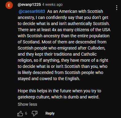 Youtube comment that states "As an American with Scottish ancestry, I can confidently say that you don't get to decide what is and isn't authentically Scottish. There are at least 4x as many citizens of the USA with Scottish ancestry than the entire population of Scotland. Most of them are descended from Scottish people who emigrated after Culloden, and they kept their traditions and Catholic religion, so if anything, they have more of a right to decide what is or isn't Scottish than you, who is likely descended from Scottish people who stayed and cowed to the English.  Hope this helps in the future when you try to gatekeep culture, which is dumb and weird."