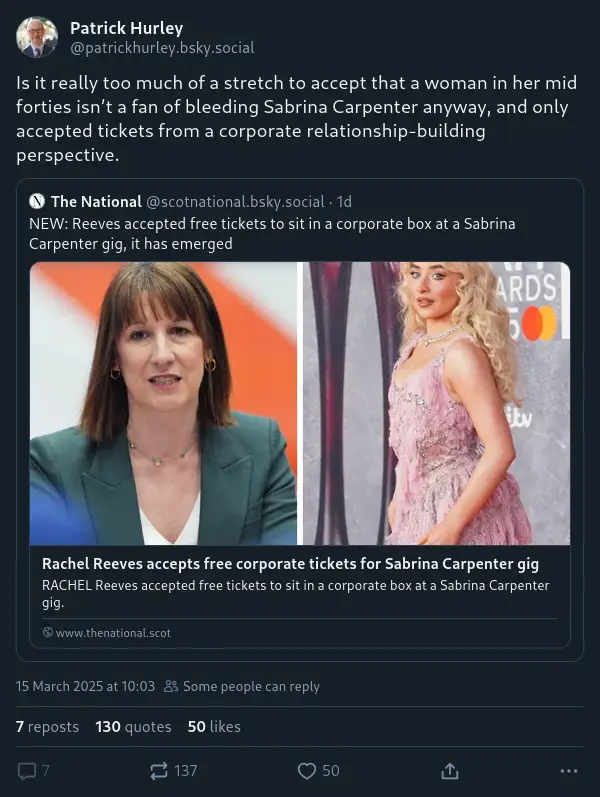 @patrickhurley.bsky.social‬: "Is it really too much of a stretch to accept that a woman in her mid forties isn’t a fan of bleeding Sabrina Carpenter anyway, and only accepted tickets from a corporate relationship-building perspective." He quoted a post by @scotnational.bsky.social‬: "NEW: Reeves accepted free tickets to sit in a corporate box at a Sabrina Carpenter gig, it has emerged"