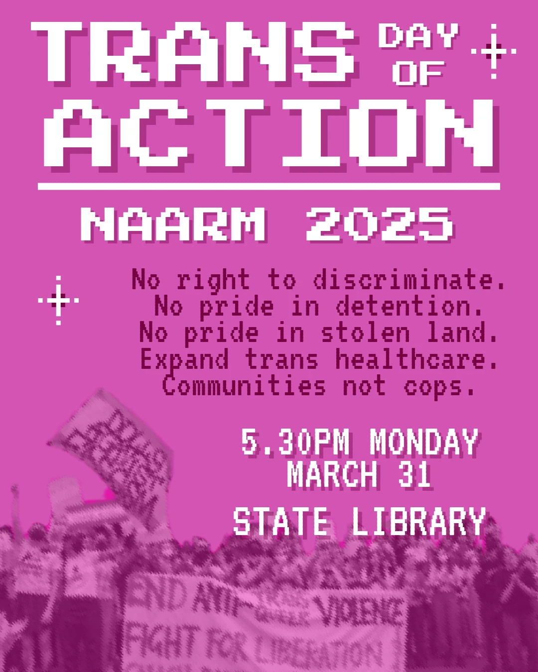 A pink poster which reads:

TRANS DAY OF ACTION 
NAARM 2025

No right to discriminate.
No pride in detention.
Expand trans healthcare.
Communities not cops 

5:30PM MONDAY
MARCH 31
STATE LIBRARY