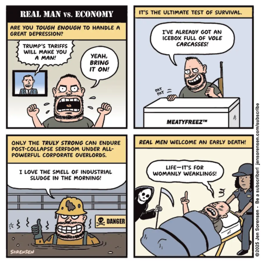 Four panels showing the same man in different situations. Panel 1: TV anchorman: re "You Tough Enough to Handle a Great Depression?" Man: "Yeah, bring it on!" Panel 2: Narrator: "It's the ultimate test of survival." Man: "I've already got an icebox full of vole carcasses!" Panel 3: Narrator: "Only the Truly Strong Can Endure Post-Collapsing Social Domination Overpowerful Corporate Overlords." Man: "I Love the Smell of Industrial Sludge in the Morning!" Panel 4: Narrator: "Real men welcome an early death." Man: "Life--it's for womanly weaklings!"
