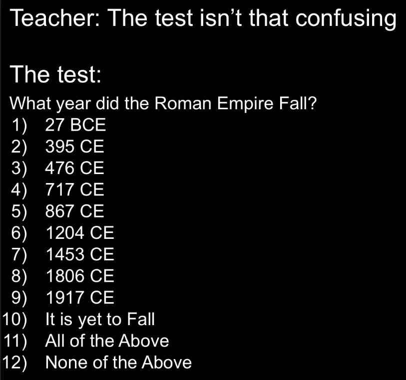 Image is a meme, mocking teachers that assume tests are not confusing. The image shows 12 options, showing it as a test question, asking: What year did the Roman Empire Fall? A, 27 BCE, B, 395 CE, C, 476 CE, D, 717 CE, E, 867 CE, F, 1204 CE, G, 1453 CE, H, 1806 CE, I, 1917 CE, J, It is yet to fall, K, All of the Above, L, None of the Above