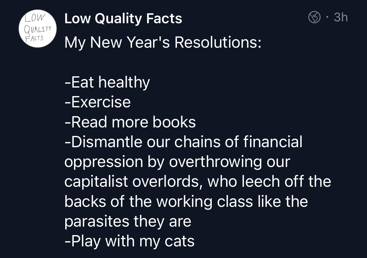 My New Year's Resolutions:
-Eat healthy
-Exercise
-Read more books
-Dismantle our chains of financial oppression by overthrowing our capitalist overlords, who leech off the backs of the working class like the parasites they are
-Play with my cats