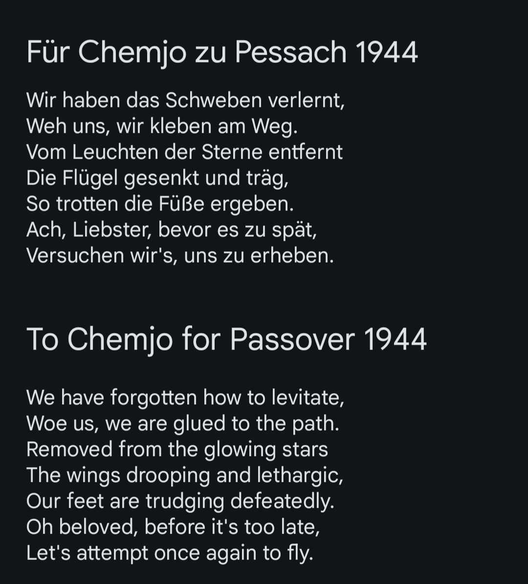 Wir haben das Schweben verlernt,
Weh uns, wir kleben am Weg.
Vom Leuchten der Sterne entfernt
Die Flügel gesenkt und träg,
So trotten die Füße ergeben.
Ach, Liebster, bevor es zu spät,
Versuchen wir's, uns zu erheben.

We have forgotten how to levitate,
Woe us, we are glued to the path.
Removed from the glowing stars
The wings drooping and lethargic,
Our feet are trudging defeatedly.
Oh beloved, before it's too late,
Let's attempt once again to fly.