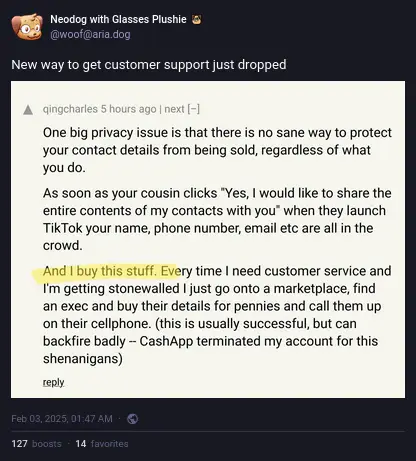 Neodog with Glasses Plushie on Akkoma: "New way to get customer support just dropped", with a screenshot of Hackers News by qingcharles: "One big privacy issue is that there is no sane way to protect your contact details from being sold, regardless of what you do.  As soon as your cousin clicks "Yes, I would like to share the entire contents of my contacts with you" when they launch TikTok your name, phone number, email etc are all in the crowd.  And I buy this stuff. Every time I need customer service and I'm getting stonewalled I just go onto a marketplace, find an exec and buy their details for pennies and call them up on their cellphone. (this is usually successful, but can backfire badly -- CashApp terminated my account for this shenanigans)".