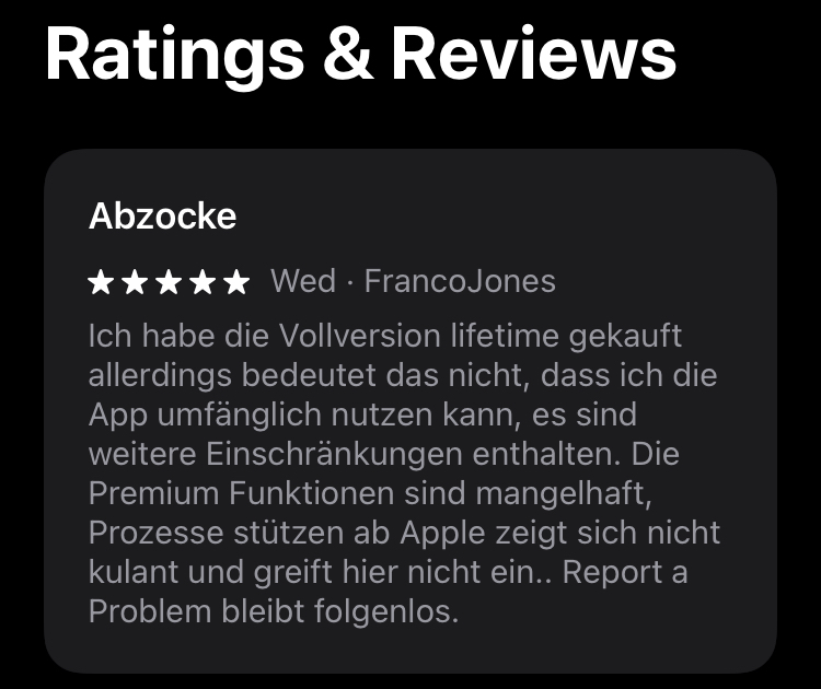 Fünf Sterne App Bewertung mit folgenden Inhalt: Ich habe die Vollversion lifetime gekauft allerdings bedeutet das nicht, dass ich die App umfänglich nutzen kann, es sind weitere Einschränkungen enthalten. Die Premium Funktionen sind mangelhaft, Prozesse stützen ab Apple zeigt sich nicht kulant und greift hier nicht ein. Report a Problem bleibt folgenlos.